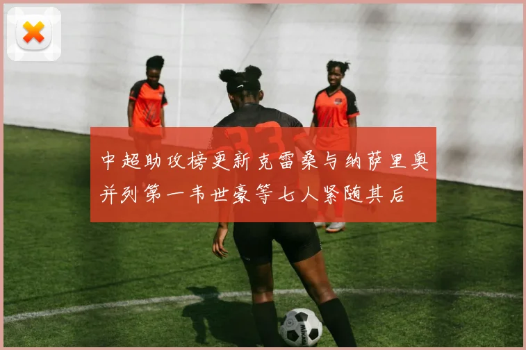 中超助攻榜更新克雷桑与纳萨里奥并列第一韦世豪等七人紧随其后