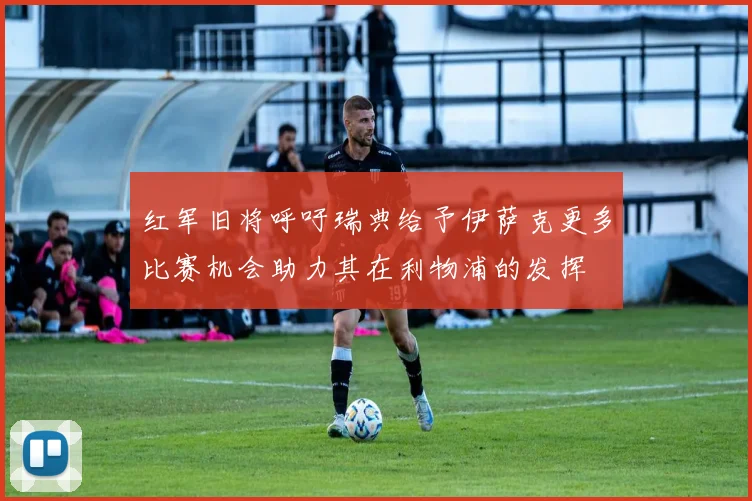 红军旧将呼吁瑞典给予伊萨克更多比赛机会助力其在利物浦的发挥