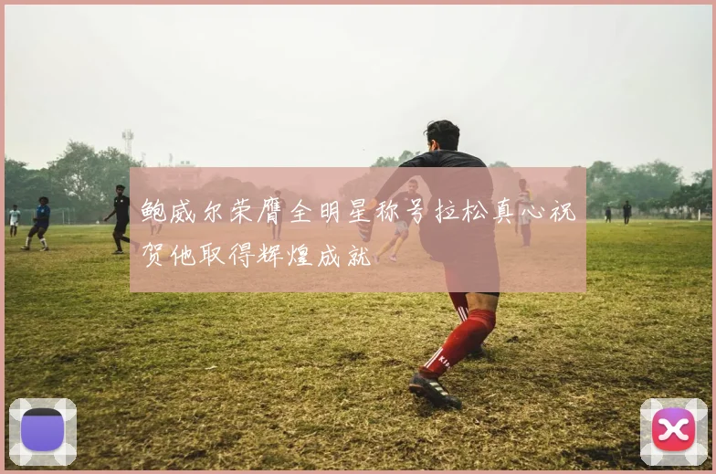 鲍威尔荣膺全明星称号拉松真心祝贺他取得辉煌成就