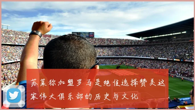 苏莱称加盟罗马是绝佳选择赞美这家伟大俱乐部的历史与文化