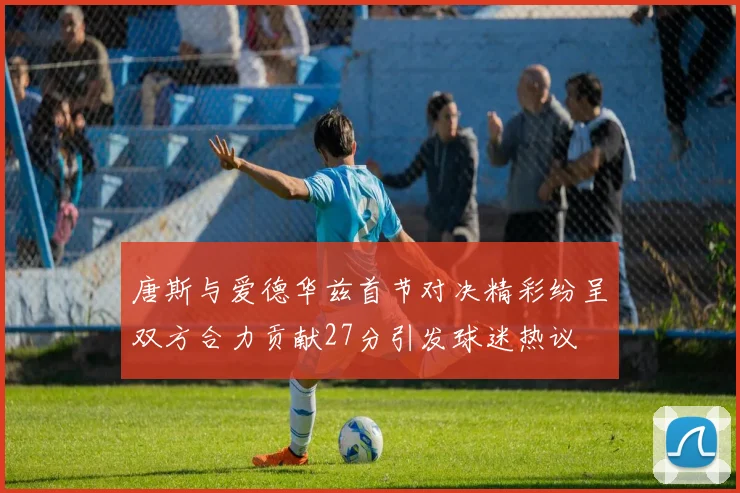 唐斯与爱德华兹首节对决精彩纷呈双方合力贡献27分引发球迷热议