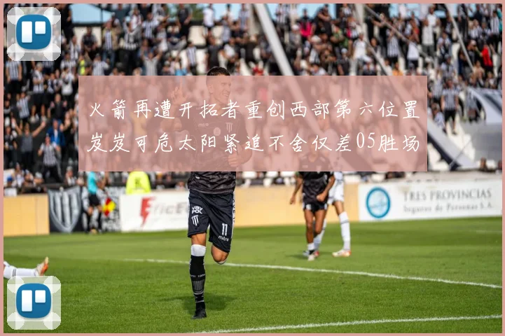 火箭再遭开拓者重创西部第六位置岌岌可危太阳紧追不舍仅差05胜场