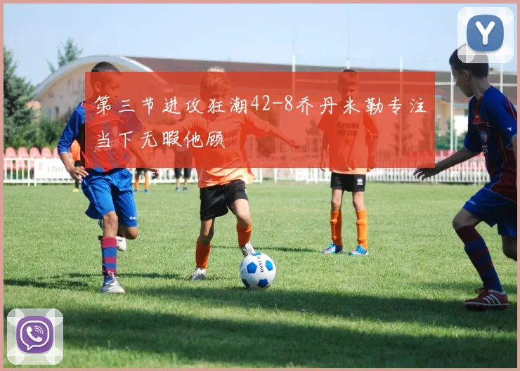第三节进攻狂潮42-8乔丹米勒专注当下无暇他顾