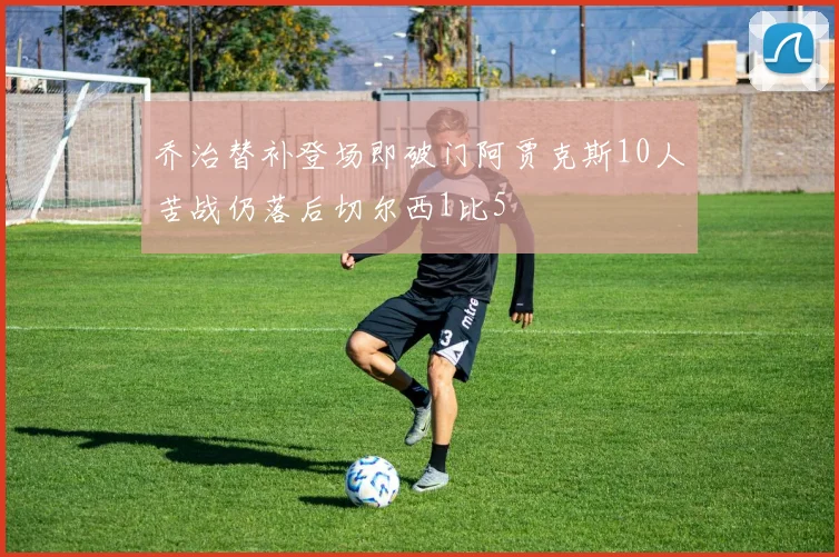 乔治替补登场即破门阿贾克斯10人苦战仍落后切尔西1比5