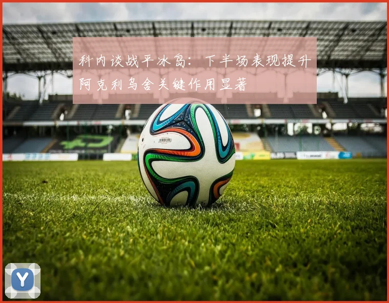 科内谈战平冰岛：下半场表现提升阿克利乌舍关键作用显著