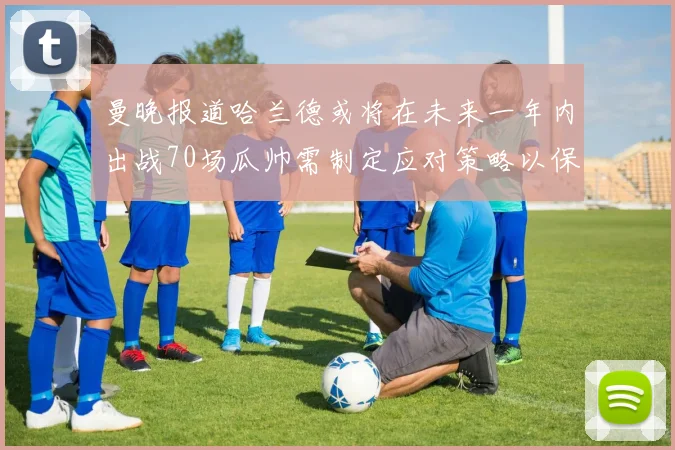 曼晚报道哈兰德或将在未来一年内出战70场瓜帅需制定应对策略以保护球员健康