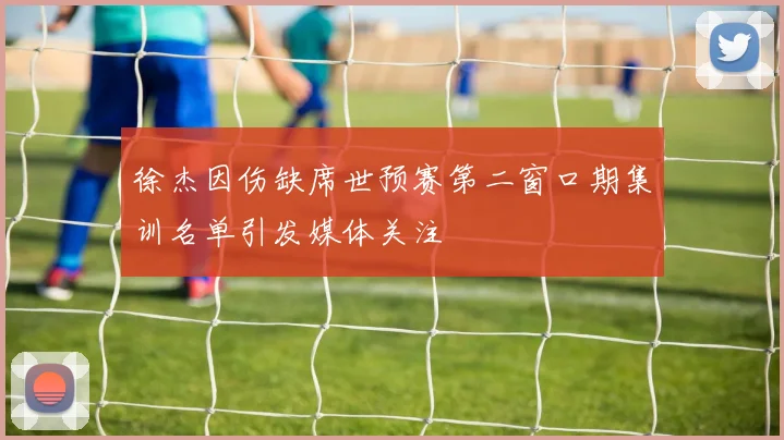 徐杰因伤缺席世预赛第二窗口期集训名单引发媒体关注