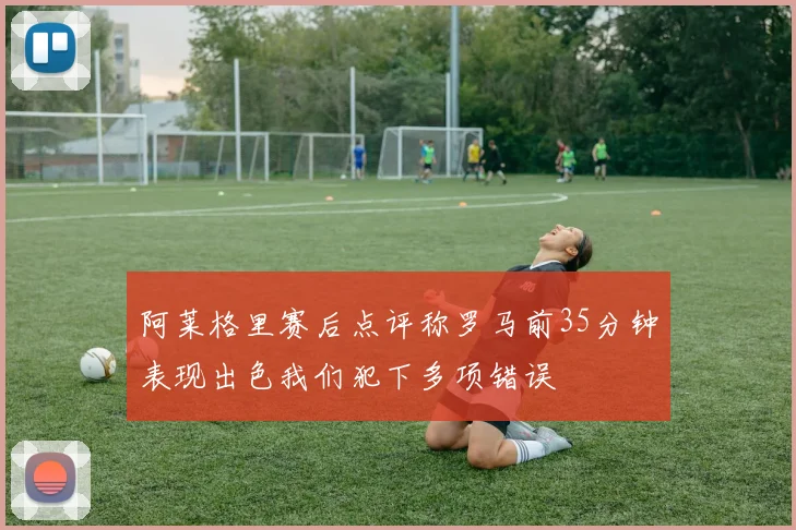 阿莱格里赛后点评称罗马前35分钟表现出色我们犯下多项错误