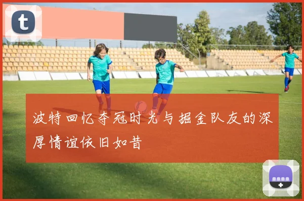 波特回忆夺冠时光与掘金队友的深厚情谊依旧如昔