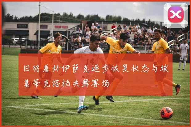 旧将看好伊萨克逐步恢复状态与埃基蒂克搭档共舞赛场