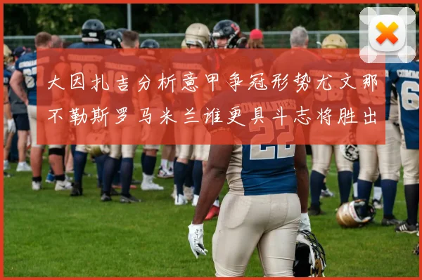 大因扎吉分析意甲争冠形势尤文那不勒斯罗马米兰谁更具斗志将胜出