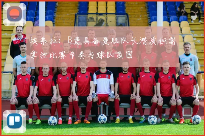 埃弗拉：B费具备曼联队长潜质但需掌控比赛节奏与球队氛围