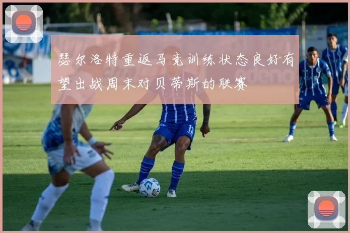 瑟尔洛特重返马竞训练状态良好有望出战周末对贝蒂斯的联赛