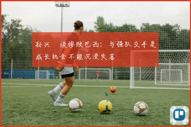 孙兴慜谈惨败巴西：与强队交手是成长机会不能沉浸失落
