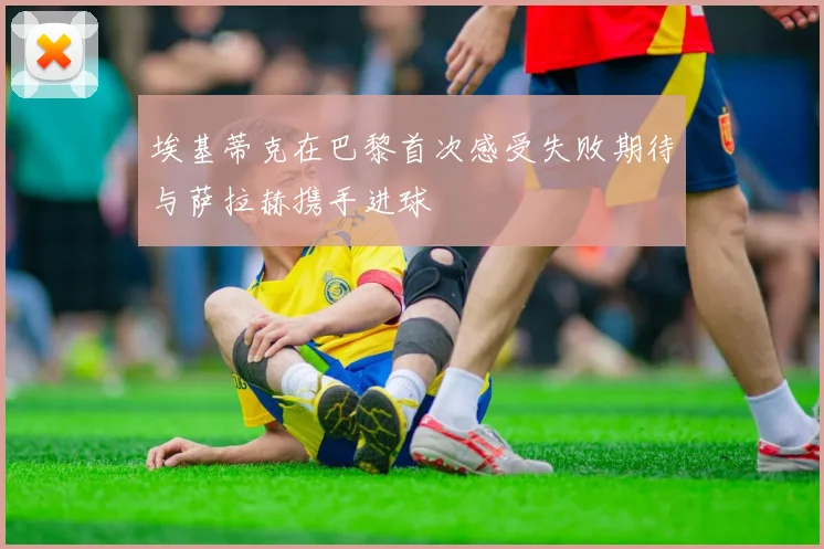 埃基蒂克在巴黎首次感受失败期待与萨拉赫携手进球