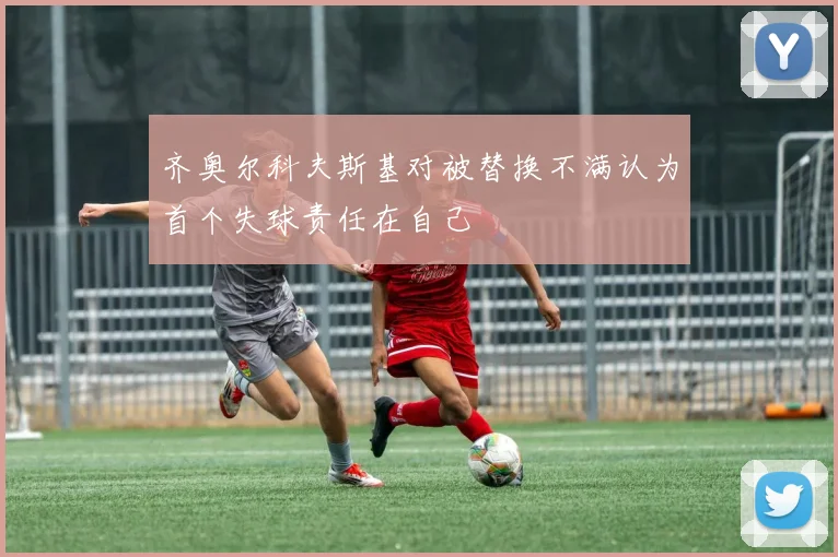 齐奥尔科夫斯基对被替换不满认为首个失球责任在自己