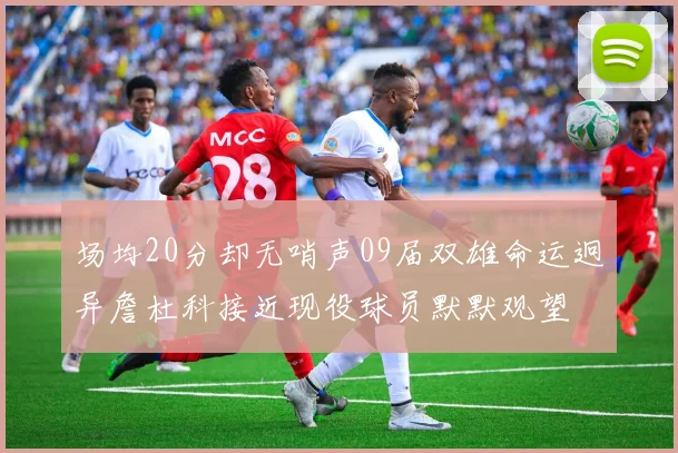 场均20分却无哨声09届双雄命运迥异詹杜科接近现役球员默默观望