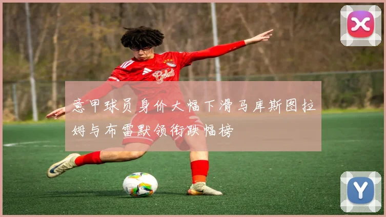 意甲球员身价大幅下滑马库斯图拉姆与布雷默领衔跌幅榜