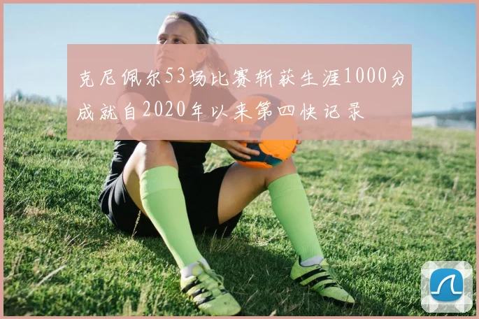 克尼佩尔53场比赛斩获生涯1000分成就自2020年以来第四快记录