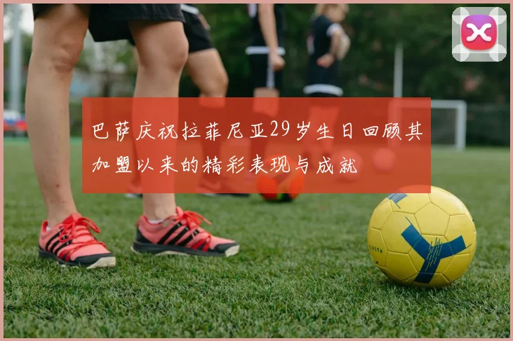 巴萨庆祝拉菲尼亚29岁生日回顾其加盟以来的精彩表现与成就